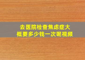 去医院检查焦虑症大概要多少钱一次呢视频