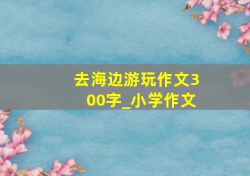 去海边游玩作文300字_小学作文