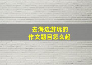 去海边游玩的作文题目怎么起