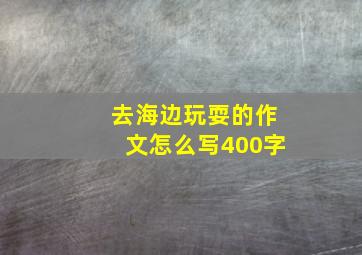 去海边玩耍的作文怎么写400字