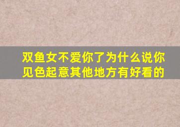 双鱼女不爱你了为什么说你见色起意其他地方有好看的