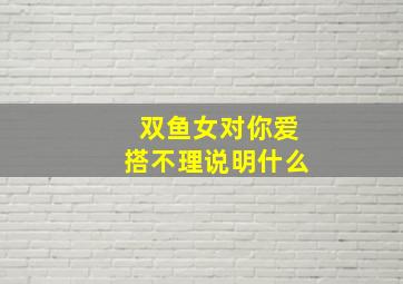 双鱼女对你爱搭不理说明什么