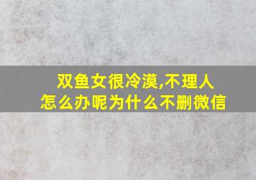 双鱼女很冷漠,不理人怎么办呢为什么不删微信