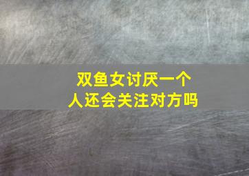 双鱼女讨厌一个人还会关注对方吗