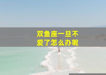 双鱼座一旦不爱了怎么办呢