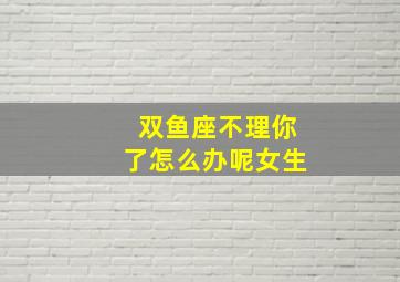 双鱼座不理你了怎么办呢女生