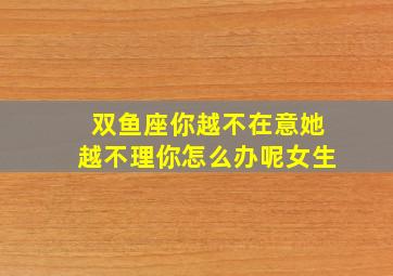 双鱼座你越不在意她越不理你怎么办呢女生