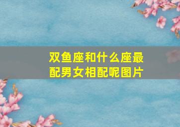 双鱼座和什么座最配男女相配呢图片