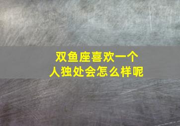 双鱼座喜欢一个人独处会怎么样呢