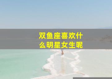 双鱼座喜欢什么明星女生呢