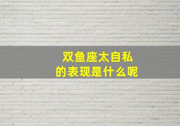 双鱼座太自私的表现是什么呢