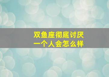 双鱼座彻底讨厌一个人会怎么样