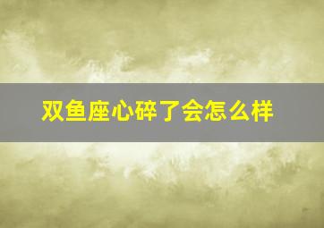 双鱼座心碎了会怎么样