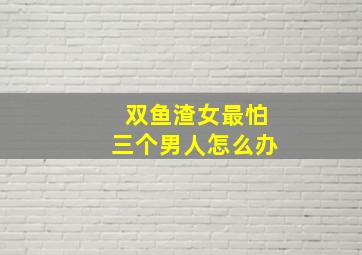 双鱼渣女最怕三个男人怎么办