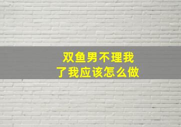 双鱼男不理我了我应该怎么做