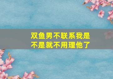 双鱼男不联系我是不是就不用理他了