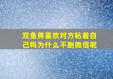 双鱼男喜欢对方粘着自己吗为什么不删微信呢