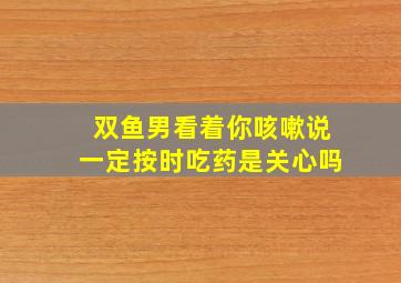 双鱼男看着你咳嗽说一定按时吃药是关心吗