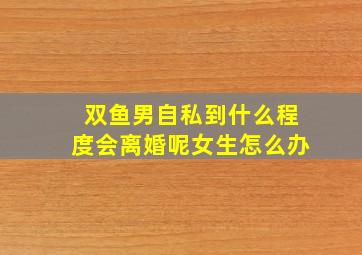 双鱼男自私到什么程度会离婚呢女生怎么办