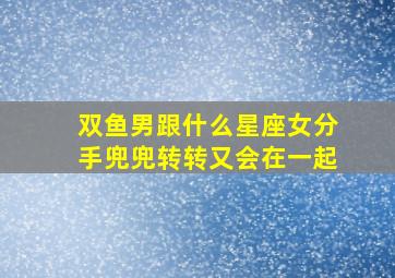 双鱼男跟什么星座女分手兜兜转转又会在一起