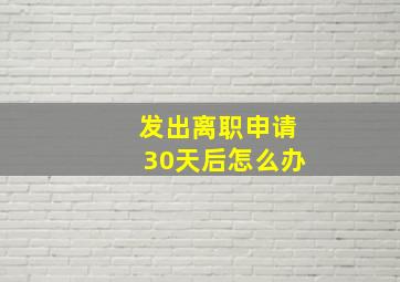 发出离职申请30天后怎么办