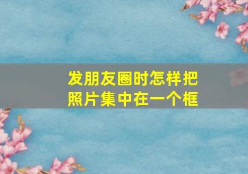 发朋友圈时怎样把照片集中在一个框