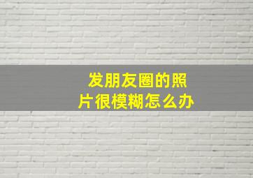 发朋友圈的照片很模糊怎么办