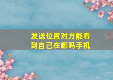 发送位置对方能看到自己在哪吗手机