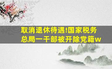 取消退休待遇!国家税务总局一干部被开除党籍w