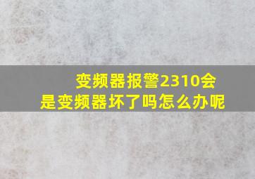 变频器报警2310会是变频器坏了吗怎么办呢