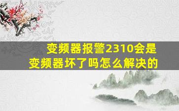 变频器报警2310会是变频器坏了吗怎么解决的