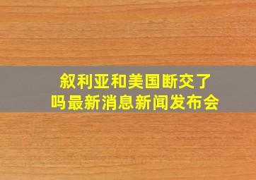 叙利亚和美国断交了吗最新消息新闻发布会