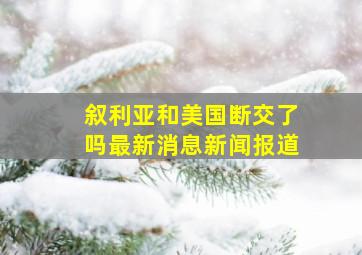 叙利亚和美国断交了吗最新消息新闻报道