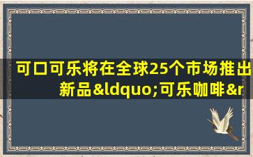 可口可乐将在全球25个市场推出新品“可乐咖啡”