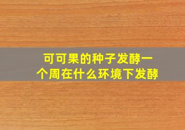 可可果的种子发酵一个周在什么环境下发酵