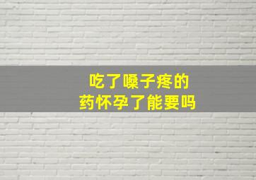 吃了嗓子疼的药怀孕了能要吗