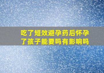 吃了短效避孕药后怀孕了孩子能要吗有影响吗