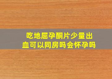 吃地屈孕酮片少量出血可以同房吗会怀孕吗