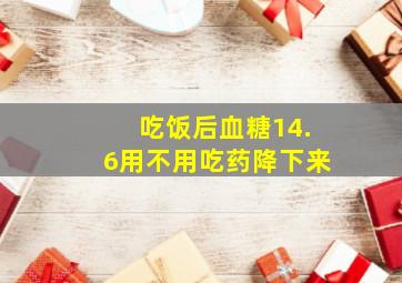 吃饭后血糖14.6用不用吃药降下来