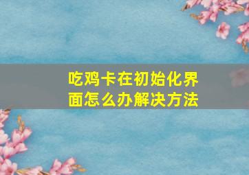 吃鸡卡在初始化界面怎么办解决方法