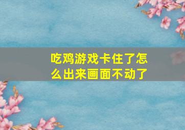 吃鸡游戏卡住了怎么出来画面不动了