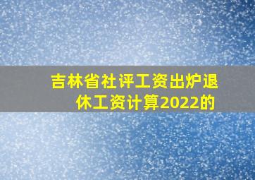 吉林省社评工资出炉退休工资计算2022的