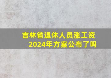 吉林省退休人员涨工资2024年方案公布了吗