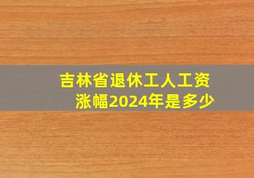 吉林省退休工人工资涨幅2024年是多少