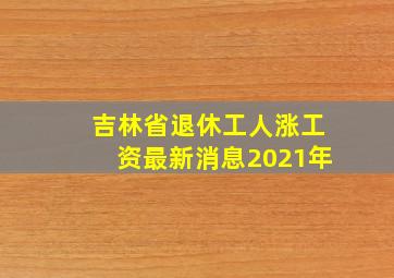 吉林省退休工人涨工资最新消息2021年