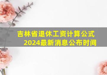 吉林省退休工资计算公式2024最新消息公布时间