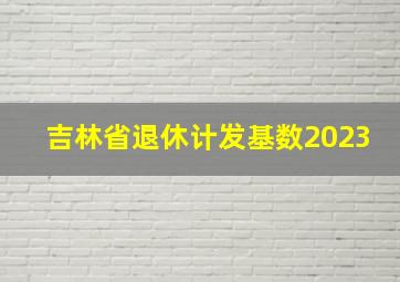 吉林省退休计发基数2023