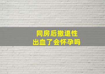 同房后撤退性出血了会怀孕吗