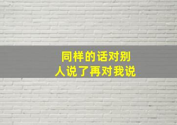 同样的话对别人说了再对我说