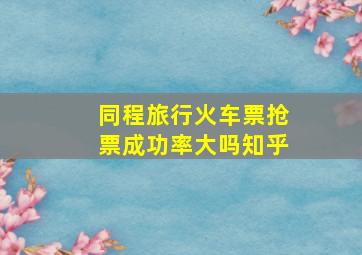 同程旅行火车票抢票成功率大吗知乎